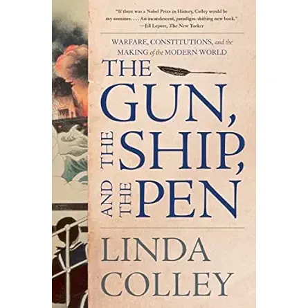 THE GUN, THE SHIP, AND THE PEN: WARFARE, CONSTITUTIONS, AND THE MAKING OF THE MODERN WORLD BY LINDA COLLEY